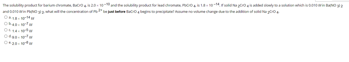 The solubility product for barium chromate, BaCro 4, is 2.0 x 10-10 and the solubility product for lead chromate, PbCro 4, is 1.8 × 10 -14. If solid Na 2Cro 4 is added slowly to a solution which is 0.010 M in Ba(NO 3) 2
and 0.010 Min Pb(NO 3) 2, what will the concentration of Pb 2* be just before BaCro 4 begins to precipitate? Assume no volume change due to the addition of solid Na 2Cro 4.
O a. 1.8 x 10-14 M
O b. 4.0 x 10-7 M
O c. 1.4 × 10-5 M
O d.9.0 x 10-7 M
O e. 2.0 x 10-8 M
