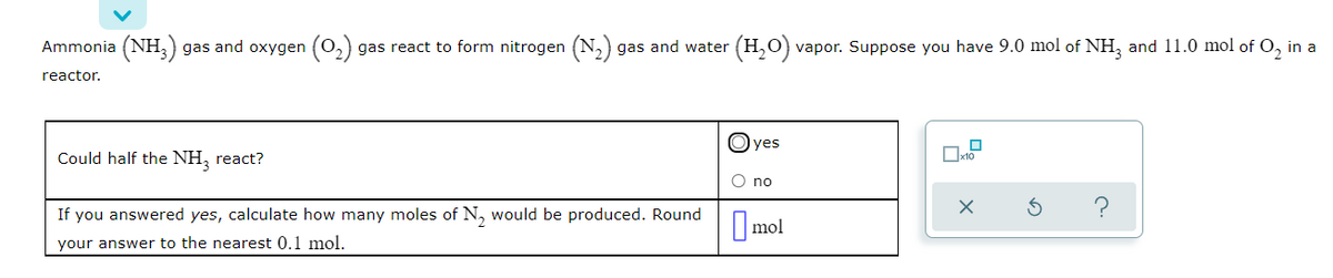 Ammonia (NH,) gas and oxygen (02)
gas react to form nitrogen (N,) gas and water
(H,O) vapor. Suppose you have 9.0 mol of NH, and 11.0 mol of O, in a
reactor.
yes
Could half the NH, react?
O no
If you answered yes, calculate how many moles of N, would be produced. Round
mol
your answer to the nearest 0.1 mol.

