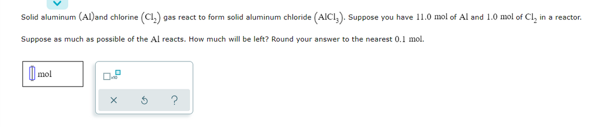 Solid aluminum (Al)and chlorine (Cl,) gas react to form solid aluminum chloride (AICI,). Suppose you have 11.0 mol of Al and 1.0 mol of Cl, in a reactor.
Suppose as much as possible of the Al reacts. How much will be left? Round your answer to the nearest 0.1 mol.
| mol
