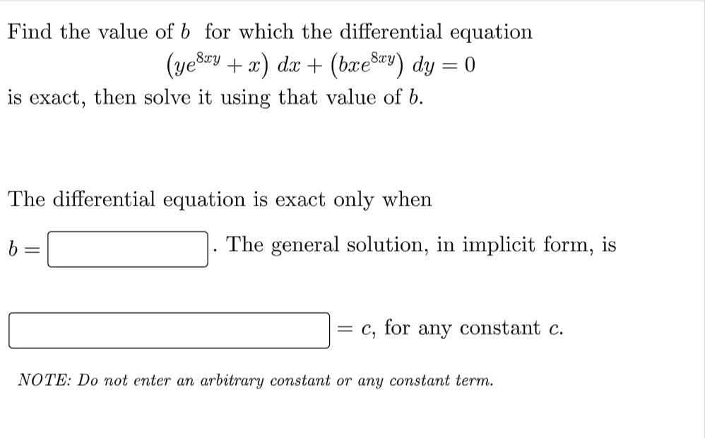 Find the value of b for which the differential equation
(yesay
+ x) dx + (bæešy) dy = 0
8xy
%3D
is exact, then solve it using that value of b.
The differential equation is exact only when
b
The general solution, in implicit form, is
= c, for any constant c.
NOTE: Do not enter an arbitrary constant or any constant term.
