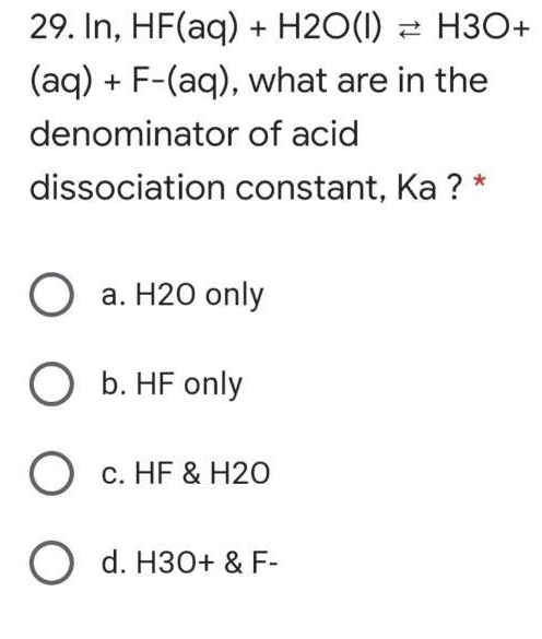 29. In, HF(aq) + H2O(1) 2 H3O+
(aq) + F-(aq), what are in the
denominator of acid
dissociation constant, Ka ?
О а. Н20 only
O b. HF only
О с. НF & H20
O d. H30+ & F-
