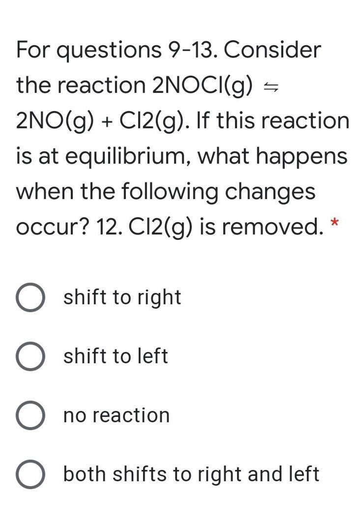 For questions 9-13. Consider
the reaction 2NOCI(g) =
2NO(g) + CI2(g). If this reaction
is at equilibrium, what happens
when the following changes
occur? 12. C12(g) is removed.
shift to right
shift to left
no reaction
both shifts to right and left
