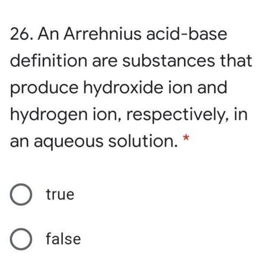 26. An Arrehnius acid-base
definition are substances that
produce hydroxide ion and
hydrogen ion, respectively, in
an aqueous solution. *
O true
false
