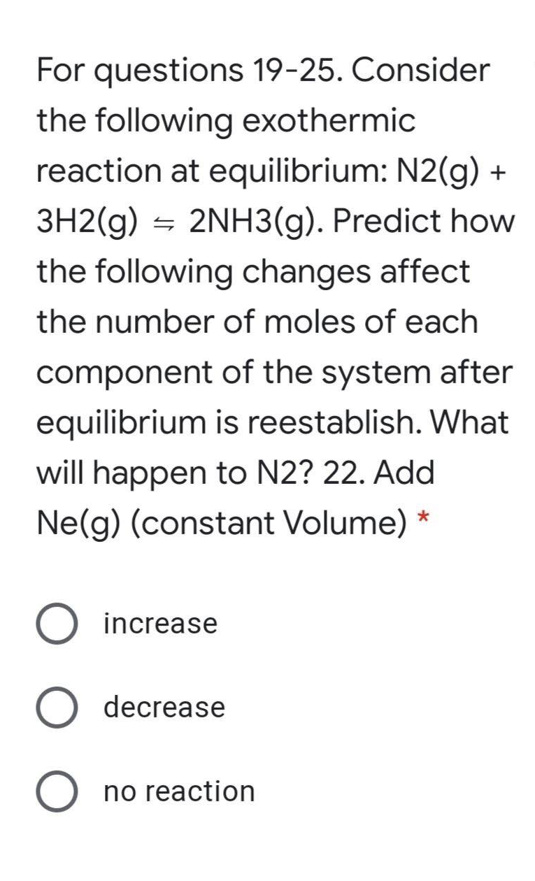 For questions 19-25. Consider
the following exothermic
reaction at equilibrium: N2(g) +
3H2(g) = 2NH3(g). Predict how
the following changes affect
the number of moles of each
component of the system after
equilibrium is reestablish. What
will happen to N2? 22. Add
Ne(g) (constant Volume) *
increase
decrease
no reaction
