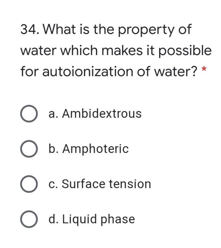 34. What is the property of
water which makes it possible
for autoionization of water?
O a. Ambidextrous
b. Amphoteric
c. Surface tension
d. Liquid phase
O O O O
