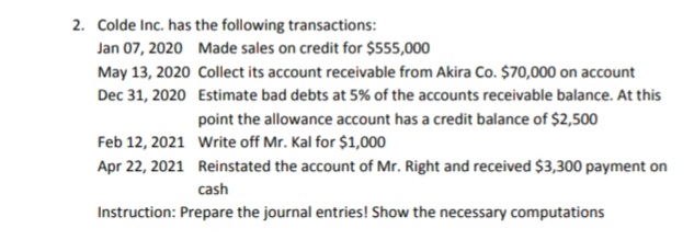 2. Colde Inc. has the following transactions:
Jan 07, 2020 Made sales on credit for $555,000
May 13, 2020 Collect its account receivable from Akira Co. $70,000 on account
Dec 31, 2020 Estimate bad debts at 5% of the accounts receivable balance. At this
point the allowance account has a credit balance of $2,500
Feb 12, 2021 Write off Mr. Kal for $1,000
Apr 22, 2021 Reinstated the account of Mr. Right and received $3,300 payment on
cash
Instruction: Prepare the journal entries! Show the necessary computations
