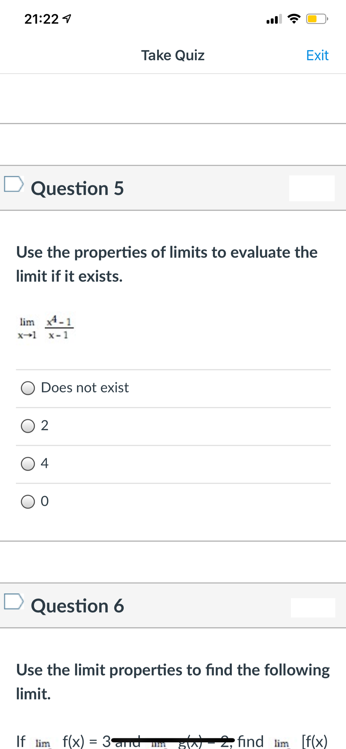 21:22 1
Take Quiz
Exit
Question 5
Use the properties of limits to evaluate the
limit if it exists.
lim x4-1
x-1 x-1
Does not exist
4
Question 6
Use the limit properties to find the following
limit.
If lim f(x) = 3and
2, find lim [f(x)

