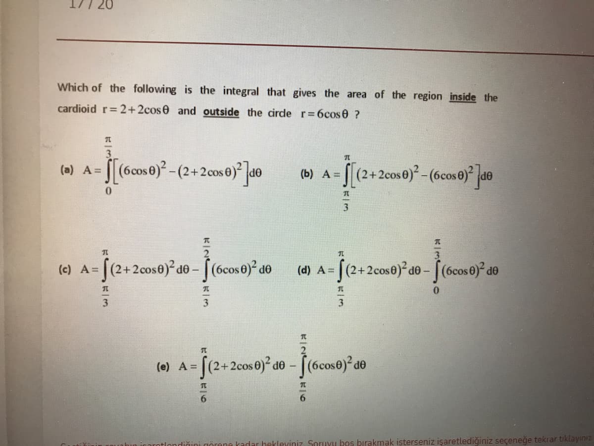 Which of the following is the integral that gives the area of the region inside the
cardioid r= 2+2cos0 and outside the cirde r 6cos0 ?
3.
(0) A= [[(6cos0) -(2+2cos 0) |d0
(2+2cos0)²-(6cose) de
(b) A =
(c) A= |(2+2cos0)²d-
[(6cos0) de
[(2+2cose) d0- [(6cos 6)° d®
(d) A =
3
(e) A = [(2+2cos0) do - [(6cose)² de
OP
6.
akadar hekleviniz Soruyu bos bırakmak isterseniz işaretlediğiniz seçeneğe tekrar tiklayınız
