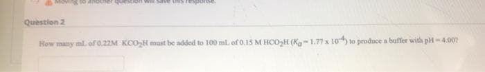 IOVingg to another question wll save thS resporese.
Question 2
How many ml. of 0.22M KCOH must be added to 100 ml of 0.15 M HCO,H (Ka-1.77 x 10) to produce a buffer with pH-4.002
