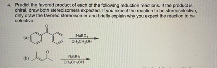 4. Predict the favored product of each of the following reduction reactions. If the product is
chiral, draw both stereoisomers expected. If you expect the reaction to be stereoselective,
only draw the favored stereoisomer and briefly explain why you expect the reaction to be
selective.
NABD,
CH,CH2OH
(a)
NABH,
CH3CH,OH
(b)
