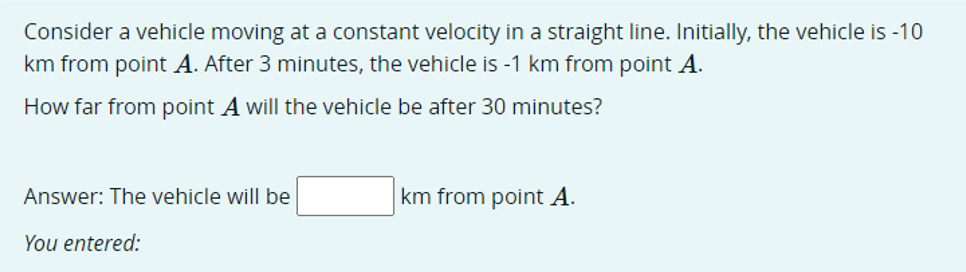 Consider a vehicle moving at a constant velocity in a straight line. Initially, the vehicle is -10
km from point A. After 3 minutes, the vehicle is -1 km from point A.
How far from point A will the vehicle be after 30 minutes?
Answer: The vehicle will be
km from point A.
You entered:
