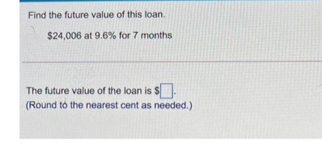 Find the future value of this loan.
$24,006 at 9.6% for 7 months
The future value of the loan is $
(Round to the nearest cent as needed.)
