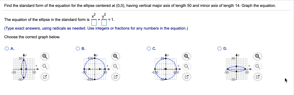 Find the standard form of the equation for the ellipse centered at (0,0), having vertical major axis of length 50 and minor axis of length 14. Graph the equation.
x? y?
= 1.
The equation of the ellipse in the standard form is
(Type exact answers, using radicals as needed. Use integers or fractions for any numbers in the equation.)
Choose the correct graph below.
OA.
O B.
Oc.
OD.
Ay
630
30-
