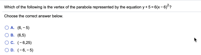 Which of the following is the vertex of the parabola represented by the equation y+5= 6(x - 6)??
Choose the correct answer below.
О А. (6, - 5)
О В. (6,5)
OC. (-6,25)
O D. (-6, - 5)
