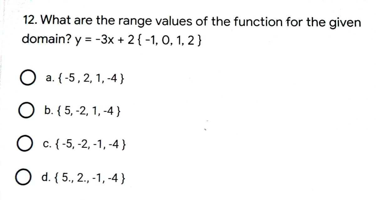 12. What are the range values of the function for the given
domain? y = -3x + 2{ -1, O, 1, 2}
%3D
O a. {-5,2, 1, -4 }
O b. { 5, -2, 1, -4 }
c. {-5, -2, -1, -4 }
O d. { 5., 2., -1, -4 }

