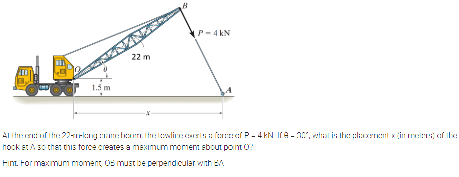 ( P = 4 kN
22 m
1.5 m
At the end of the 22-m-long crane boom, the towline exerts a force of P = 4 kN. If e = 30°, what is the placement x (in meters) of the
hook at A so that this force creates a maximum moment about point 0?
Hint: For maximum moment, OB must be perpendicular with BA

