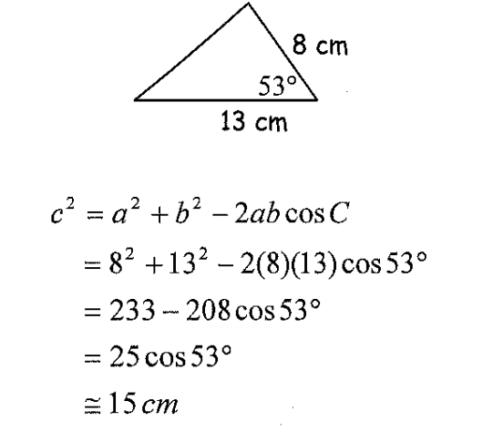 8 cm
530
13 ст
с? %3 а? +b? — 2ab cos C
-
= 8² +13² – 2(8)(13)cos 53°
= 233 -208 cos 53°
= 25 cos 53°
= 15 cm
