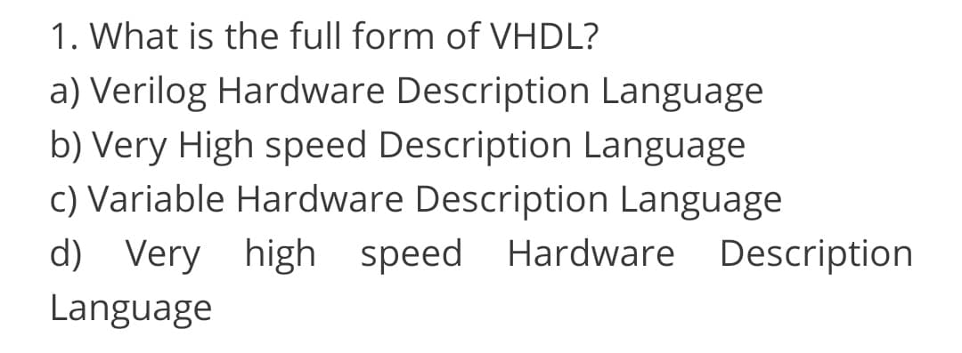 1. What is the full form of VHDL?
a) Verilog Hardware Description Language
b) Very High speed Description Language
c) Variable Hardware Description Language
d) Very high speed Hardware Description
Language
