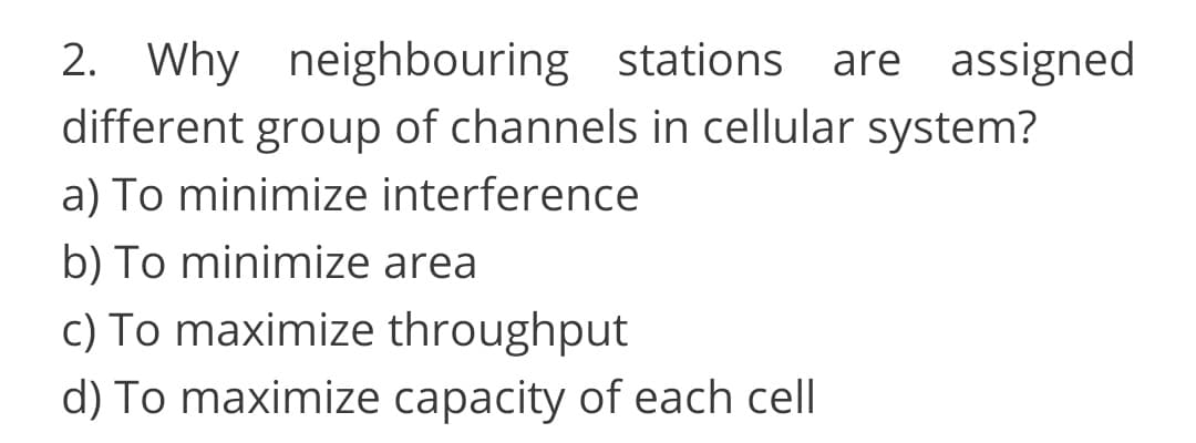 2. Why neighbouring stations
different group of channels in cellular system?
are assigned
a) To minimize interference
b) To minimize area
c) To maximize throughput
d) To maximize capacity of each cell
