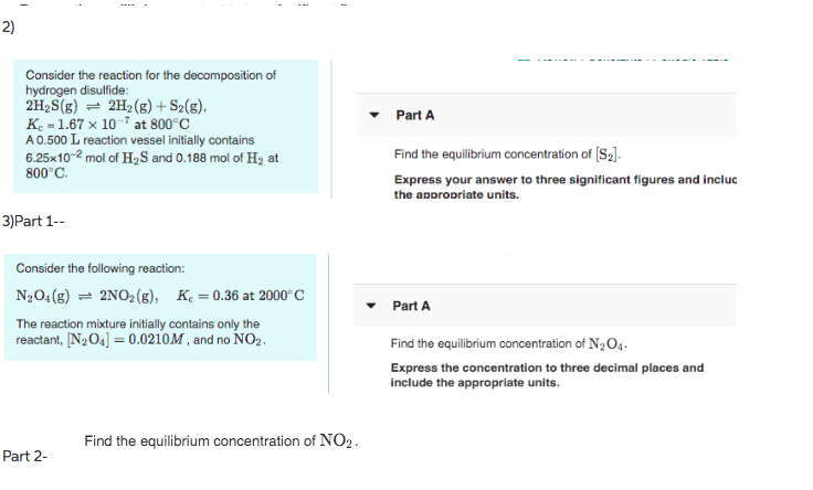 2)
Consider the reaction for the decomposition of
hydrogen disulfide:
2H, S(g) = 2H2 (g) + S2(g).
K. = 1.67 x 10-7 at 800°C
A0.500 L reaction vessel initially contains
6.25x10-2 mol of H½S and 0.188 mol of H2 at
800°C.
Part A
Find the equilibrium concentration of [S2].
Express your answer to three significant figures and incluc
the appropriate units.
3)Part 1--
Consider the following reaction:
N2O4(g) = 2NO2(g), K. = 0.36 at 2000° C
Part A
The reaction mixture initially contains only the
reactant, [N2O4] = 0.0210M , and no NO2.
Find the equilibrium concentration of N2O4.
Express the concentration to three decimal places and
include the appropriate units.
Find the equilibrium concentration of NO2.
Part 2-
