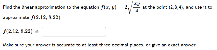Find the linear approximation to the equation f(x, y) = 2,
xy
at the point (2,8,4), and use it to
4
approximate f(2.12, 8.22)
f(2.12, 8.22) =
Make sure your answer is accurate to at least three decimal places, or give an exact answer.
