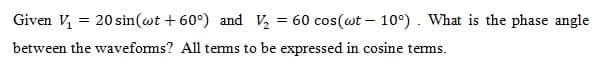 Given V,
20 sin(wt + 60°) and V,
60 cos(wt – 10°). What is the phase angle
between the waveforms? All terms to be expressed in cosine tems.
