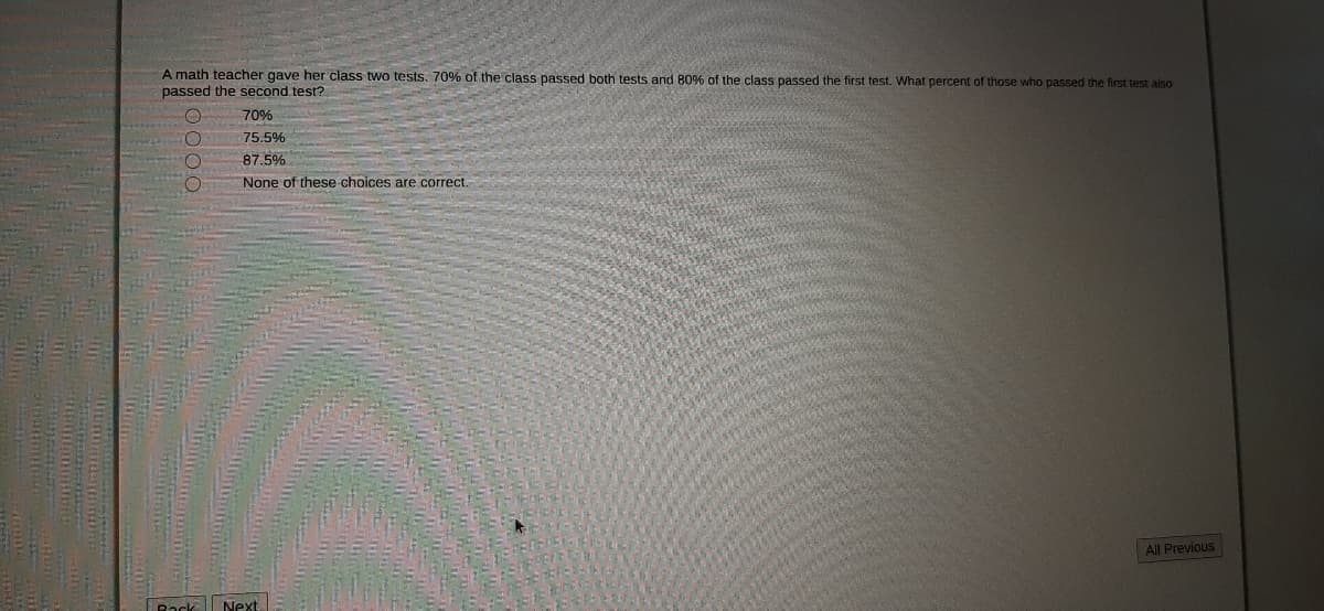 A math teacher gave her class two tests. 70% of the class passed both tests and 80% of the class passed the first test. What percent of those who passed the first test aiso
passed the second test?
70%
75.5%
87.5%
None of these choices are correct.
All Previous
Rack
Next
