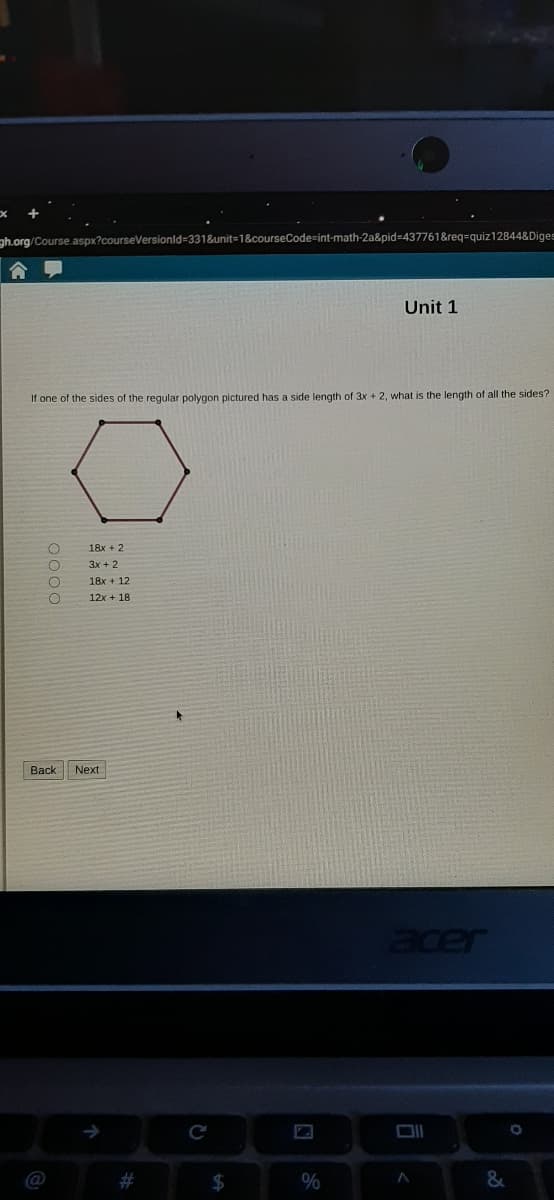 ph.org/Course.aspx?courseVersionld%-331&unit=1&courseCode=int-math-2a&pid=437761&reg=quiz12844&Diges
Unit 1
If one of the sides of the regular polygon pictured has a side length of 3x + 2, what is the length of all the sides?
18x + 2
3x + 2
18x + 12
12x + 18
Back Next
acer
#3
$
0000
