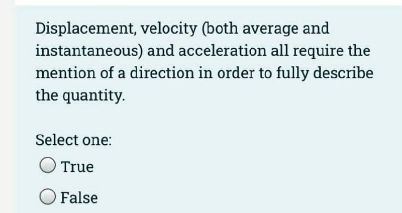 Displacement, velocity (both average and
instantaneous) and acceleration all require the
mention of a direction in order to fully describe
the quantity.
Select one:
True
False
