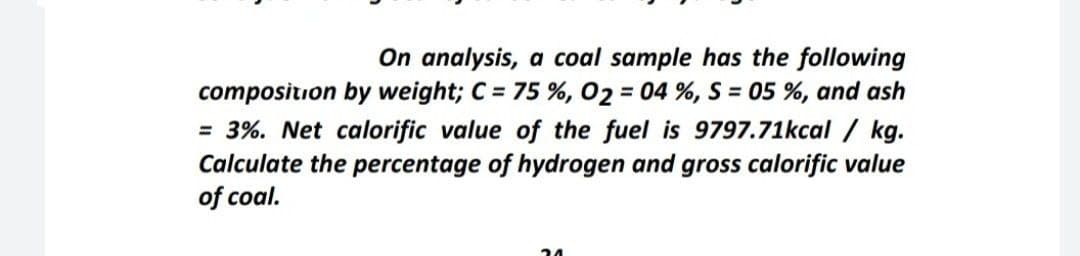 On analysis, a coal sample has the following
composition by weight; C = 75 %, 02 = 04 %, S = 05 %, and ash
= 3%. Net calorific value of the fuel is 9797.71kcal / kg.
Calculate the percentage of hydrogen and gross calorific value
of coal.
