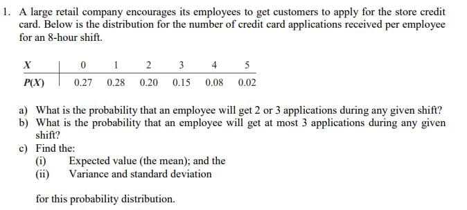 1. A large retail company encourages its employees to get customers to apply for the store credit
card. Below is the distribution for the number of credit card applications received per employee
for an 8-hour shift.
X
P(X)
0
1
2
3
4
0.27 0.28 0.20 0.15 0.08
a) What is the probability that an employee will get 2 or 3 applications during any given shift?
b) What is the probability that an employee will get at most 3 applications during any given
shift?
c) Find the:
(i)
Expected value (the mean); and the
Variance and standard deviation
5
0.02
for this probability distribution.