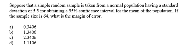 Suppose that a simple random sample is taken from a nomal population having a standard
deviation of 5.5 for obtaining a 95% confidence interval for the mean of the population. If
the sample size is 64, what is the margin of error.
a)
0.3406
1.3406
b)
2.3406
1.1106
d)
