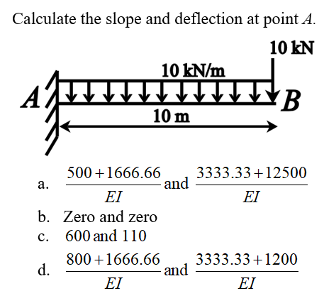 Calculate the slope and deflection at point A.
10 kN
10 kN/m
10 m
500+1666.66
а.
3333.33+12500
and
EI
EI
b. Zero and zero
c. 600 and 110
800 +1666.66 3333.33+1200
d.
- and
EI
EI
