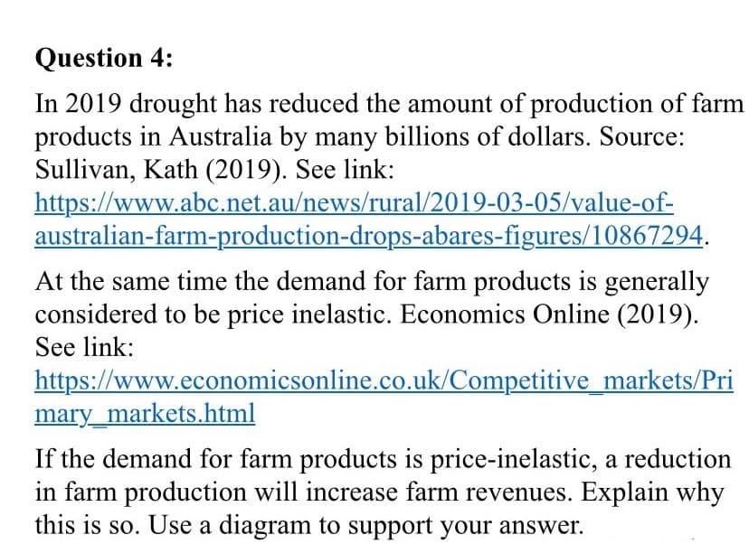 Question 4:
In 2019 drought has reduced the amount of production of farm
products in Australia by many billions of dollars. Source:
Sullivan, Kath (2019). See link:
https://www.abc.net.au/news/rural/2019-03-05/value-of-
australian-farm-production-drops-abares-figures/10867294.
At the same time the demand for farm products is generally
considered to be price inelastic. Economics Online (2019).
See link:
https://www.economicsonline.co.uk/Competitive_markets/Pri
mary_markets.html
If the demand for farm products is price-inelastic, a reduction
in farm production will increase farm revenues. Explain why
this is so. Use a diagram to support your answer.
