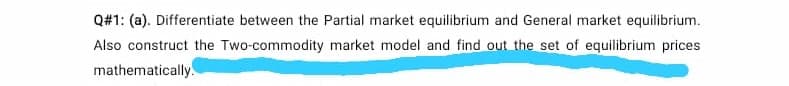 Q#1: (a). Differentiate between the Partial market equilibrium and General market equilibrium.
Also construct the Two-commodity market model and find out the set of equilibrium prices
mathematically.
