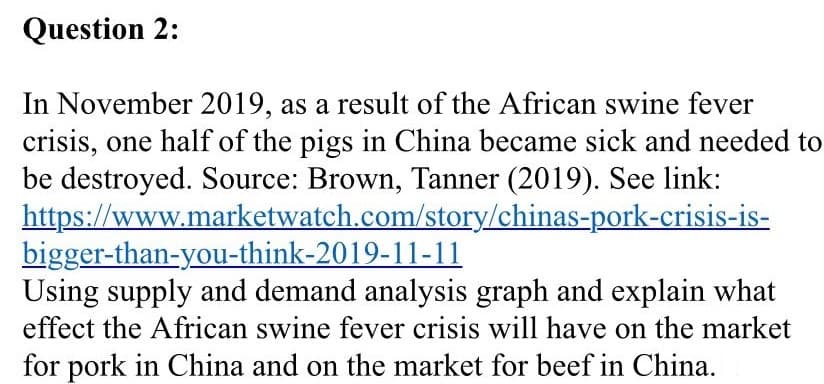 Question 2:
In November 2019, as a result of the African swine fever
crisis, one half of the pigs in China became sick and needed to
be destroyed. Source: Brown, Tanner (2019). See link:
https://www.marketwatch.com/story/chinas-pork-crisis-is-
bigger-than-you-think-2019-11-11
Using supply and demand analysis graph and explain what
effect the African swine fever crisis will have on the market
for pork in China and on the market for beef in China.
