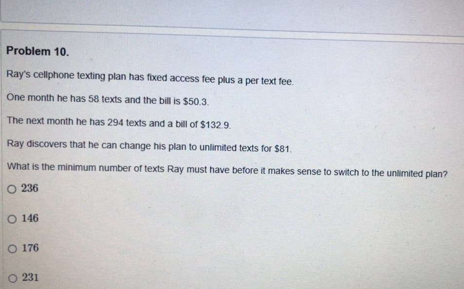 Problem 10.
Ray's cellphone texting plan has fixed access fee plus a per text fee.
One month he has 58 texts and the bill is $50.3.
The next month he has 294 texts and a bill of $132.9.
Ray discovers that he can change his plan to unlimited texts for $81.
What is the minimum number of texts Ray must have before it makes sense to switch to the unlimited plan?
O 236
O 146
O 176
O 231
