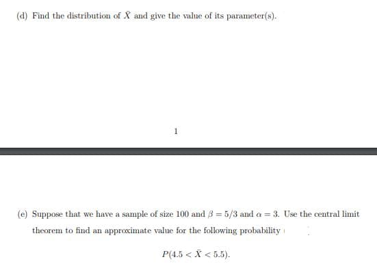 (d) Find the distribution of X and give the value of its parameter(s).
1
(e) Suppose that we have a sample of size 100 and 3 = 5/3 and a = 3. Use the central limit
theorem to find an approximate value for the following probability
P(4.5 < X < 5.5).
