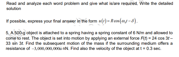 Read and analyze each word problem and give what is/are required. Write the detailed
solution
If possible, express your final answer in the form u(t)= Rcos(@t -8).
5. A 500-g object is attached to a spring having a spring constant of 6 N/m and allowed to
come to rest. The object is set into motion by applying an external force F(f) = 24 cos 3t –
33 sin 3t. Find the subsequent motion of the mass if the surrounding medium offers a
resistance of -3,000,000,000ů nN. Find also the velocity of the object att = 0.3 sec.
