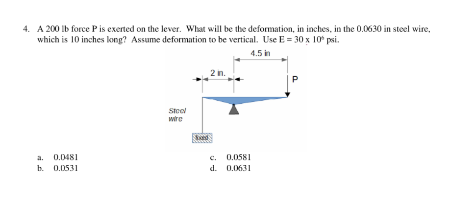 4. A 200 lb force P is exerted on the lever. What will be the deformation, in inches, in the 0.0630 in steel wire,
which is 10 inches long? Assume deformation to be vertical. Use E = 30 x 10® psi.
4.5 in
2 in.
Steel
wire
а.
0.0481
с.
0.0581
b. 0.0531
d. 0.0631
P.
