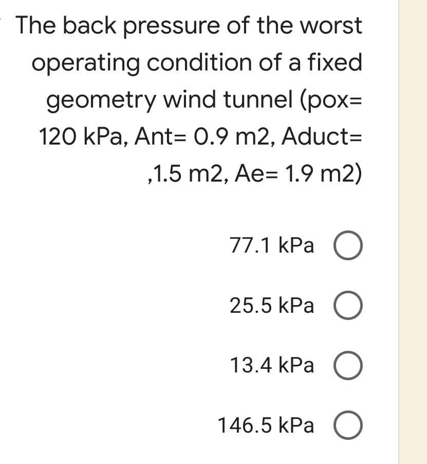 The back pressure of the worst
operating condition of a fixed
geometry wind tunnel (pox=
120 kPa, Ant= 0.9 m2, Aduct=
,1.5 m2, Ae- 1.9 m2)
77.1 kPa O
25.5 kPa O
13.4 kPa O
146.5 kPa O
