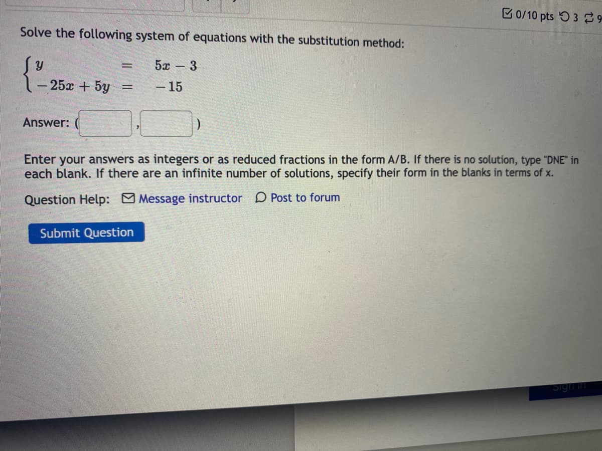 C 0/10 pts 53 9
Solve the following system of equations with the substitution method:
5x - 3
-25x +5y
-15
Answer:
Enter your answers as integers or as reduced fractions in the form A/B. If there is no solution, type "DNE" in
each blank. If there are an infinite number of solutions, specify their form in the blanks in terms of x.
Question Help: Message instructor D Post to forum
Submit Question
