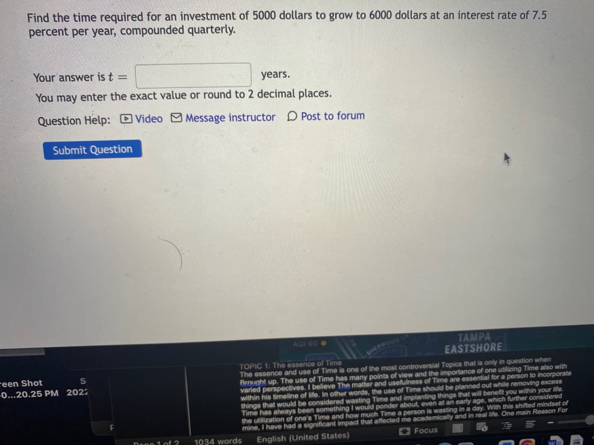Find the time required for an investment of 5000 dollars to grow to 6000 dollars at an interest rate of 7.5
percent per year, compounded quarterly.
Your answer is t =
years.
You may enter the exact value or round to 2 decimal places.
Question Help: Video M Message instructor D Post to forum
Submit Question
AQI 60 .
TAMPA
EASTSHORE
LSHERWOOD
TOPIC 1: The essence of Time
The essence and use of Time is one of the most controversial Topics that is only in question when
Brought up. The use of Time has many points of view and the importance of one utilizing Time also with
varied perspectives. I believe The matter and usefulness of Time are essential for a person to incorporate
within his timeline of life. In other words, the use of Time should be planned out while removing excess
things that would be considered wasting Time and implanting things that will benefit you within your life.
Time has always been something I would ponder about, even at an early age, which further considered
the utilization of one's Time and how much Time a person is wasting in a day. With this shifted mindset of
mine, I have had a significant impact that affected me academically and in real life. One main Reason For
reen Shot
-0...20.25 PM 2022
Dogo 1 of 2
1034 words
English (United States)
OFocus
