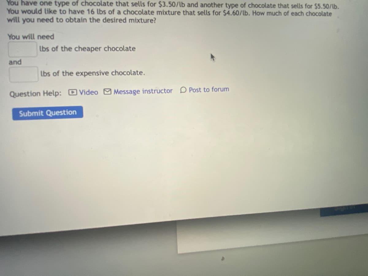 You have one type of chocolate that sells for $3.50/lb and another type of chocolate that sells for $5.50/lb.
You would like to have 16 lbs of a chocolate mixture that sells for $4.60/lb. How much of each chocolate
will you need to obtain the desired mixture?
You will need
lbs of the cheaper chocolate
and
lbs of the expensive chocolate.
Question Help: Video Message instructor D Post to forum
Submit Question
