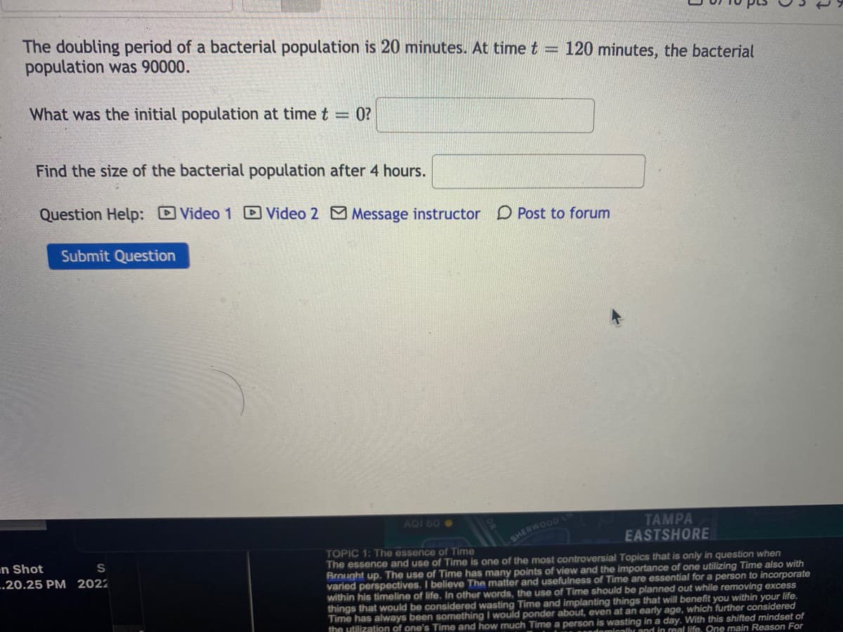 The doubling period of a bacterial population is 20 minutes. At time t
population was 90000.
120 minutes, the bacterial
%3D
What was the initial population at time t = 0?
Find the size of the bacterial population after 4 hours.
Question Help: DVideo 1 D Video 2 Message instructor
O Post to forum
Submit Question
AQI 60O
TAMPA
EASTSHORE
SHERWOOD
TOPIC 1: The essence of Time
The essence and use of Time is one of the most controversial Topics that is only in question when
Brought up. The use of Time has many points of view and the importance of one utilizing Time also with
varied perspectives. I believe The matter and usefulness of Time are essential for a person to incorporate
within his timeline of life. In other words, the use of Time should be planned out while removing excess
things that would be considered wasting Time and implanting things that will benefit you within your life.
Time has always been something I would ponder about, even at an early age, which further considered
the utilization of one's Time and how much Time a person is wasting in a day. With this shifted mindset of
en Shot
-.20.25 PM 2022
ndominallhr and in real life. One main Reason For
