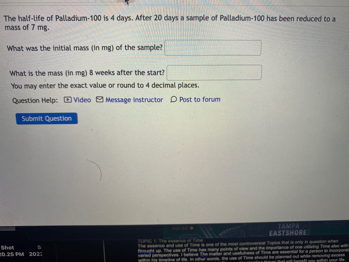 The half-life of Palladium-100 is 4 days. After 20 days a sample of Palladium-100 has been reduced to a
mass of 7 mg.
What was the initial mass (in mg) of the sample?
What is the mass (in mg) 8 weeks after the start?
You may enter the exact value or round to 4 decimal places.
Question Help: Video M Message instructor D Post to forum
Submit Question
AQI 60 O
TAMPA
EASTSHORE
SHERWOOD
TOPIC 1: The essence of Time
The essence and use of Time is one of the most controversial Topics that is only in question when
Brought up. The use of Time has many points of view and the importance of one utilizing Time also with
varied perspectives. I believe The matter and usefulness of Time are essential for a person to incorporat
within his timeline of life. In other words, the use of Time should be planned out while removing excess
Shot
S
20.25 PM 2022
anting thingg that will henefit you within your life.
