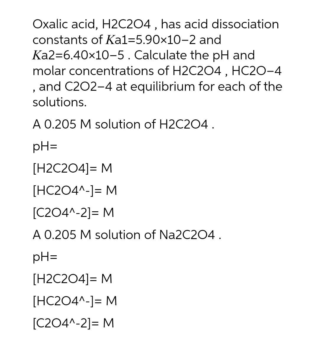 Oxalic acid, H2C204 , has acid dissociation
constants of Ka1=5.90×10-2 and
Ka2=6.40x10-5.Calculate the pH and
molar concentrations of H2C204 , HC20-4
and C202-4 at equilibrium for each of the
solutions.
A 0.205 M solution of H2C204.
pH=
[H2C204]= M
[HC204^-]= M
[C204^-2]= M
A 0.205 M solution of Na2C204.
pH=
[H2C2O4]= M
[HC204^-]= M
[C204^-2]= M
