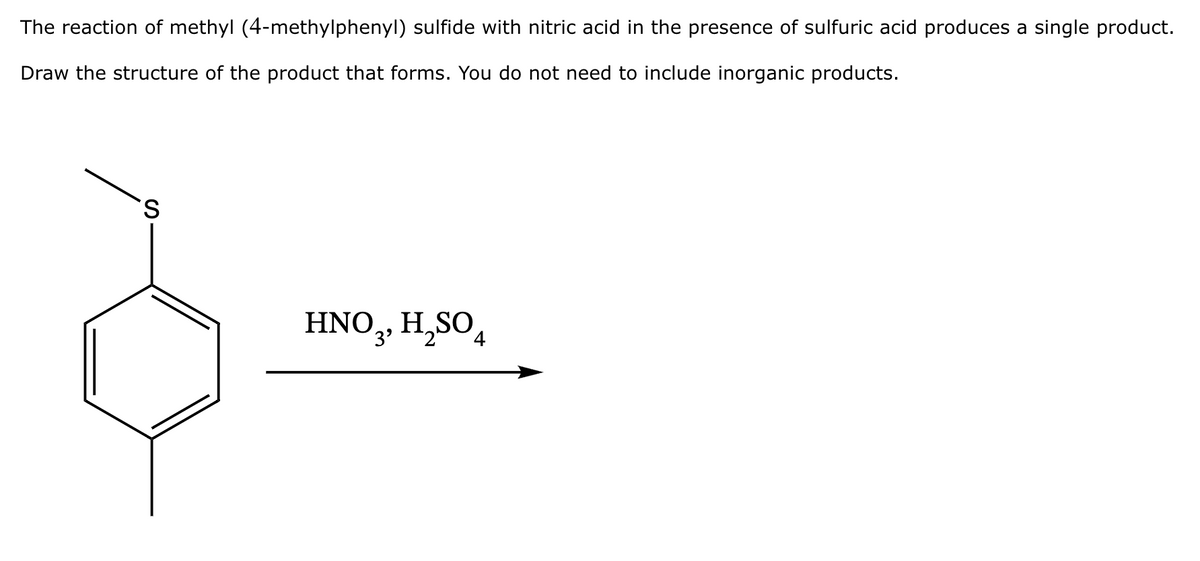 The reaction of methyl (4-methylphenyl) sulfide with nitric acid in the presence of sulfuric acid produces a single product.
Draw the structure of the product that forms. You do not need to include inorganic products.
S
HNO3, H₂SO4