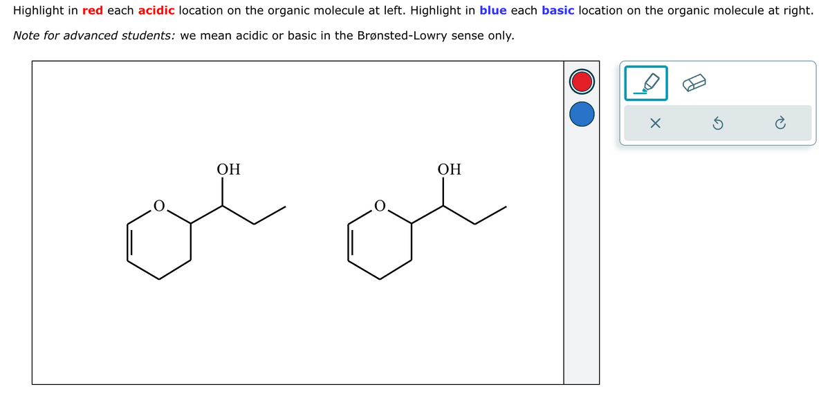Highlight in red each acidic location on the organic molecule at left. Highlight in blue each basic location on the organic molecule at right.
Note for advanced students: we mean acidic or basic in the Brønsted-Lowry sense only.
OH
OH
ce
X