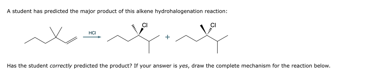 A student has predicted the major product of this alkene hydrohalogenation reaction:
HCI
Has the student correctly predicted the product? If your answer is yes, draw the complete mechanism for the reaction below.